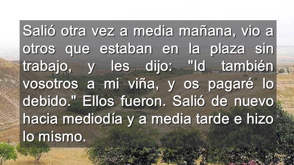 Salió otra vez a media mañana, vio a otros que estaban en la plaza sin trabajo, y les dijo: Id también vosotros a mi viña, y os pagaré lo debido. Ellos fueron.
