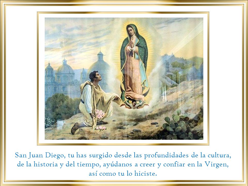 San Juan Diego, tu has surgido desde las profundidades de la cultura, de la historia y del tiempo, ayúdanos a creer y confiar en la Virgen, así como tu lo hiciste.