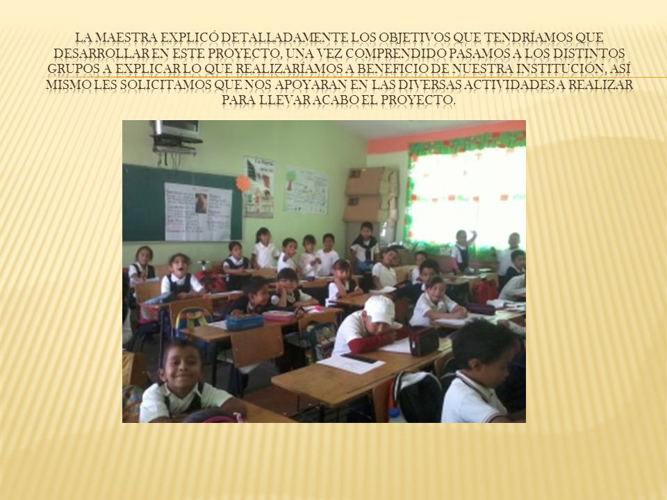 La maestra explicó detalladamente los objetivos que tendríamos que desarrollar en este proyecto, una vez comprendido pasamos a los distintos grupos a explicar lo que realizaríamos a beneficio de nuestra institución, así mismo les solicitamos que nos apoyaran en las diVERSAS actividades A REALIZAR para llevar acabo el proyecto.