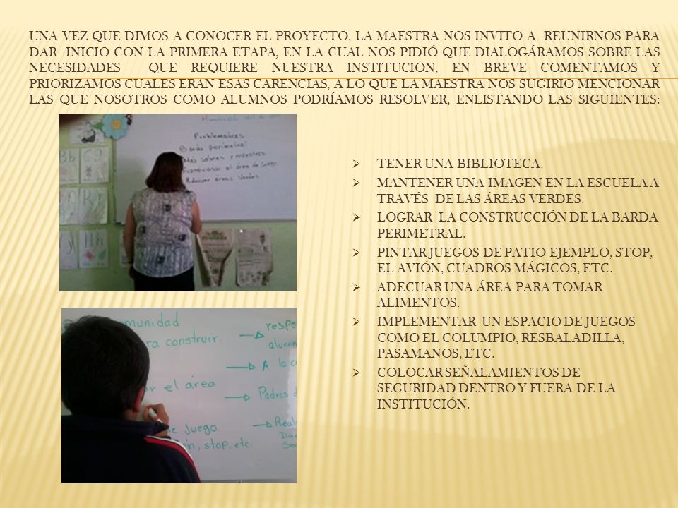 Una vez que dimos a conocer el proyecto, la maestra nos invito a reunirnos para dar inicio con la primera etapa, en la cual nos pidió que dialogáramos sobre las necesidades que REQUIERE Nuestra institución, En breve comentamos Y PRIORIZAMOS CUALES ERAN ESAS CARENCIAS, A lo que la maestra nos SUGIRIO mencionar las que nosotros como alumnos podríamos resolver, ENLISTANDO LAS siguientes: