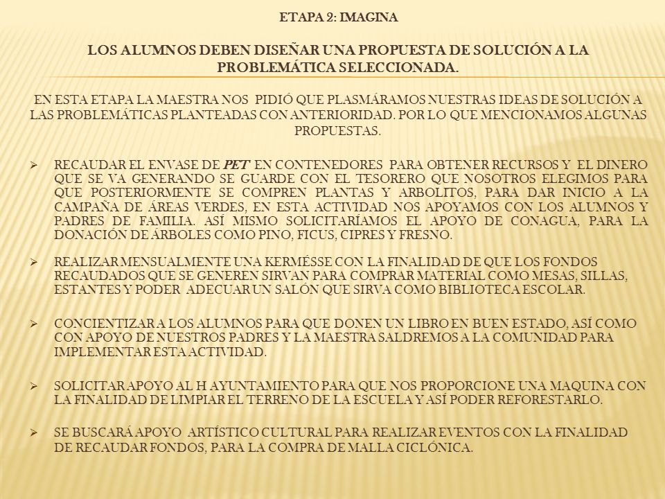 ETAPA 2: IMAGINA Los alumnos deben diseñar una propuesta de solución a la problemática seleccionada. En esta etapa la maestra nos pidió que plasmáramos nuestras ideas de solución a las problemáticas planteadas con anterioridad. Por lo que mencionamos algunas propuestas.