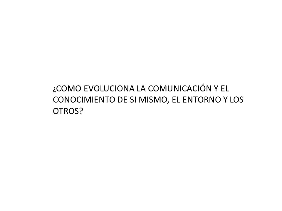 ¿COMO EVOLUCIONA LA COMUNICACIÓN Y EL CONOCIMIENTO DE SI MISMO, EL ENTORNO Y LOS OTROS