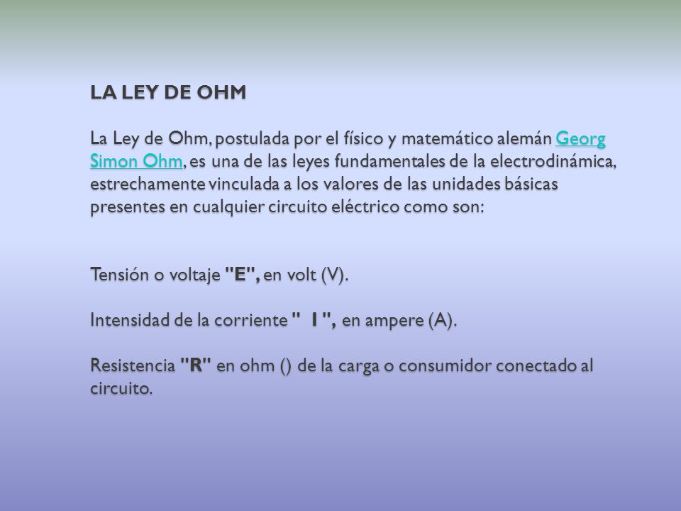 LA LEY DE OHM La Ley de Ohm, postulada por el físico y matemático alemán Georg Simon Ohm, es una de las leyes fundamentales de la electrodinámica, estrechamente vinculada a los valores de las unidades básicas presentes en cualquier circuito eléctrico como son: Tensión o voltaje E , en volt (V).