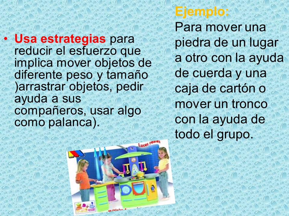 Usa estrategias para reducir el esfuerzo que implica mover objetos de diferente peso y tamaño )arrastrar objetos, pedir ayuda a sus compañeros, usar algo como palanca).