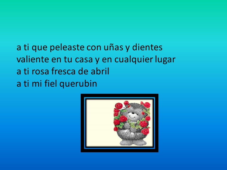a ti que peleaste con uñas y dientes valiente en tu casa y en cualquier lugar a ti rosa fresca de abril a ti mi fiel querubin