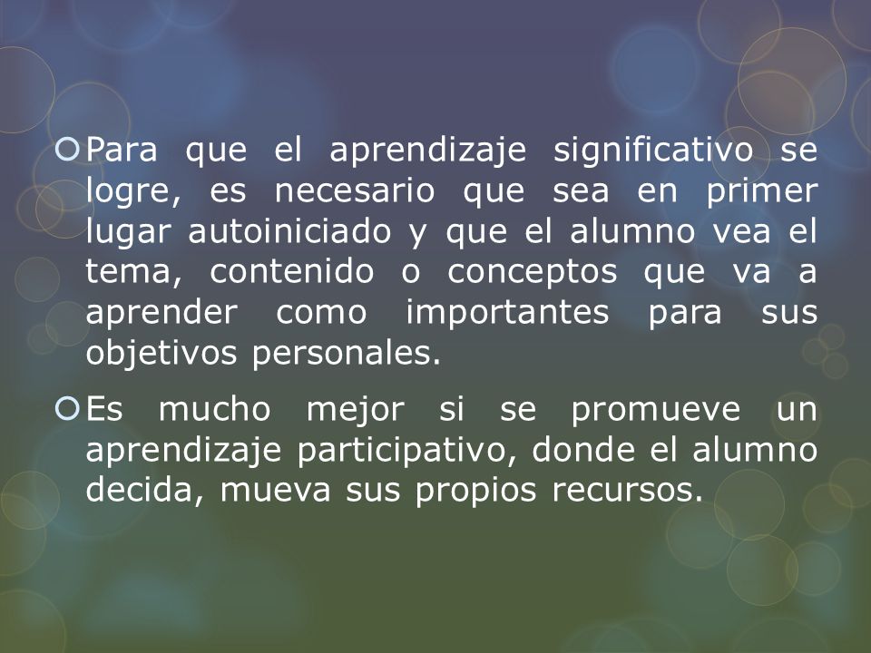 Para que el aprendizaje significativo se logre, es necesario que sea en primer lugar autoiniciado y que el alumno vea el tema, contenido o conceptos que va a aprender como importantes para sus objetivos personales.