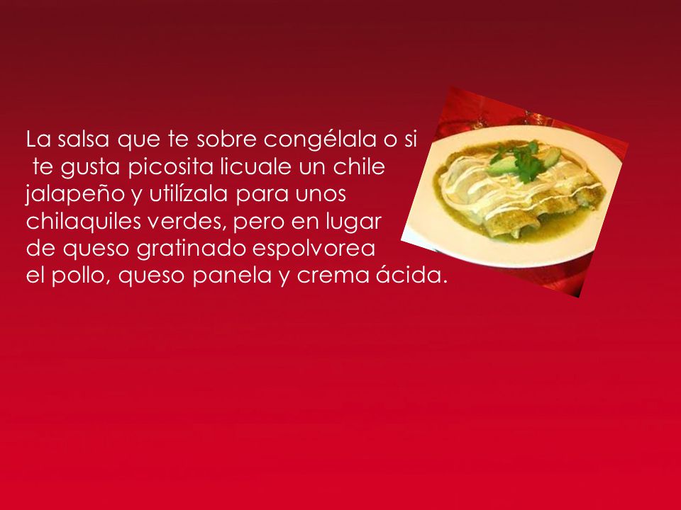 La salsa que te sobre congélala o si te gusta picosita licuale un chile jalapeño y utilízala para unos chilaquiles verdes, pero en lugar de queso gratinado espolvorea el pollo, queso panela y crema ácida.