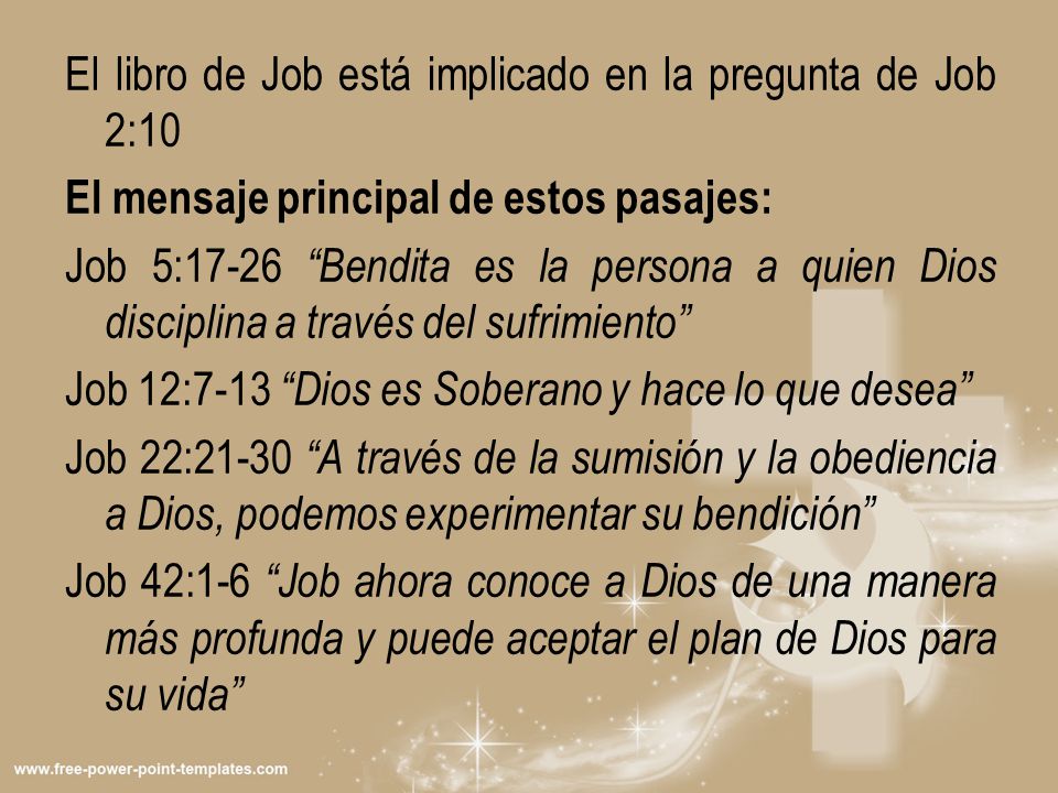 El libro de Job está implicado en la pregunta de Job 2:10 El mensaje principal de estos pasajes: Job 5:17-26 Bendita es la persona a quien Dios disciplina a través del sufrimiento Job 12:7-13 Dios es Soberano y hace lo que desea Job 22:21-30 A través de la sumisión y la obediencia a Dios, podemos experimentar su bendición Job 42:1-6 Job ahora conoce a Dios de una manera más profunda y puede aceptar el plan de Dios para su vida