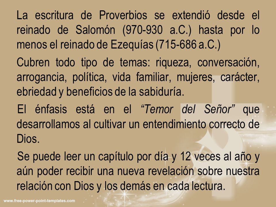 La escritura de Proverbios se extendió desde el reinado de Salomón ( a.C.) hasta por lo menos el reinado de Ezequías ( a.C.) Cubren todo tipo de temas: riqueza, conversación, arrogancia, política, vida familiar, mujeres, carácter, ebriedad y beneficios de la sabiduría.