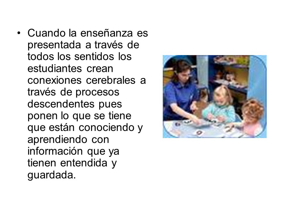 Cuando la enseñanza es presentada a través de todos los sentidos los estudiantes crean conexiones cerebrales a través de procesos descendentes pues ponen lo que se tiene que están conociendo y aprendiendo con información que ya tienen entendida y guardada.