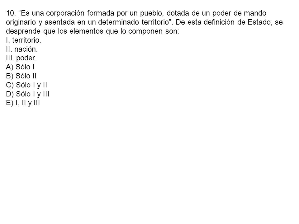 10. Es una corporación formada por un pueblo, dotada de un poder de mando originario y asentada en un determinado territorio . De esta definición de Estado, se desprende que los elementos que lo componen son: