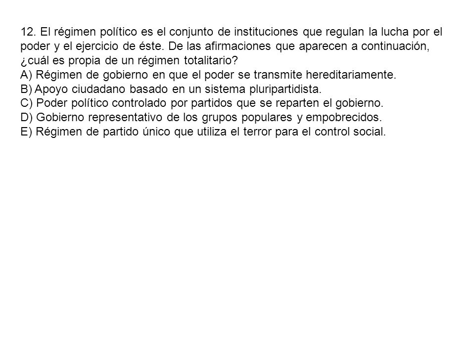 12. El régimen político es el conjunto de instituciones que regulan la lucha por el poder y el ejercicio de éste. De las afirmaciones que aparecen a continuación, ¿cuál es propia de un régimen totalitario