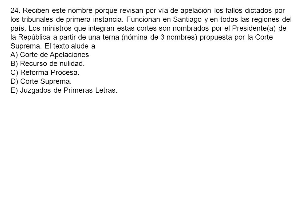 24. Reciben este nombre porque revisan por vía de apelación los fallos dictados por los tribunales de primera instancia. Funcionan en Santiago y en todas las regiones del país. Los ministros que integran estas cortes son nombrados por el Presidente(a) de la República a partir de una terna (nómina de 3 nombres) propuesta por la Corte Suprema. El texto alude a