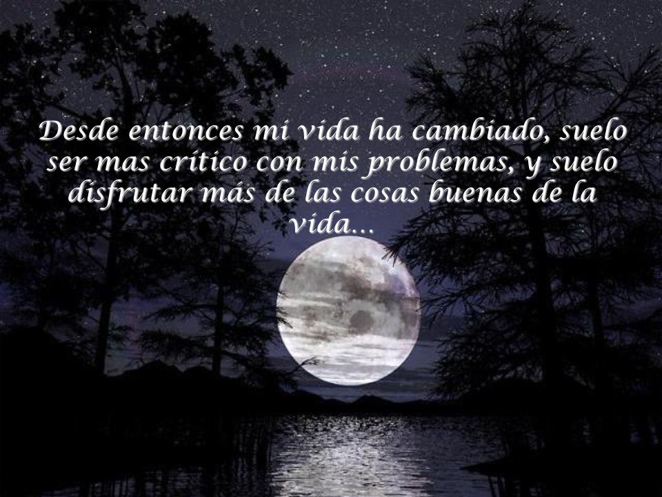 Desde entonces mi vida ha cambiado, suelo ser mas crítico con mis problemas, y suelo disfrutar más de las cosas buenas de la vida…