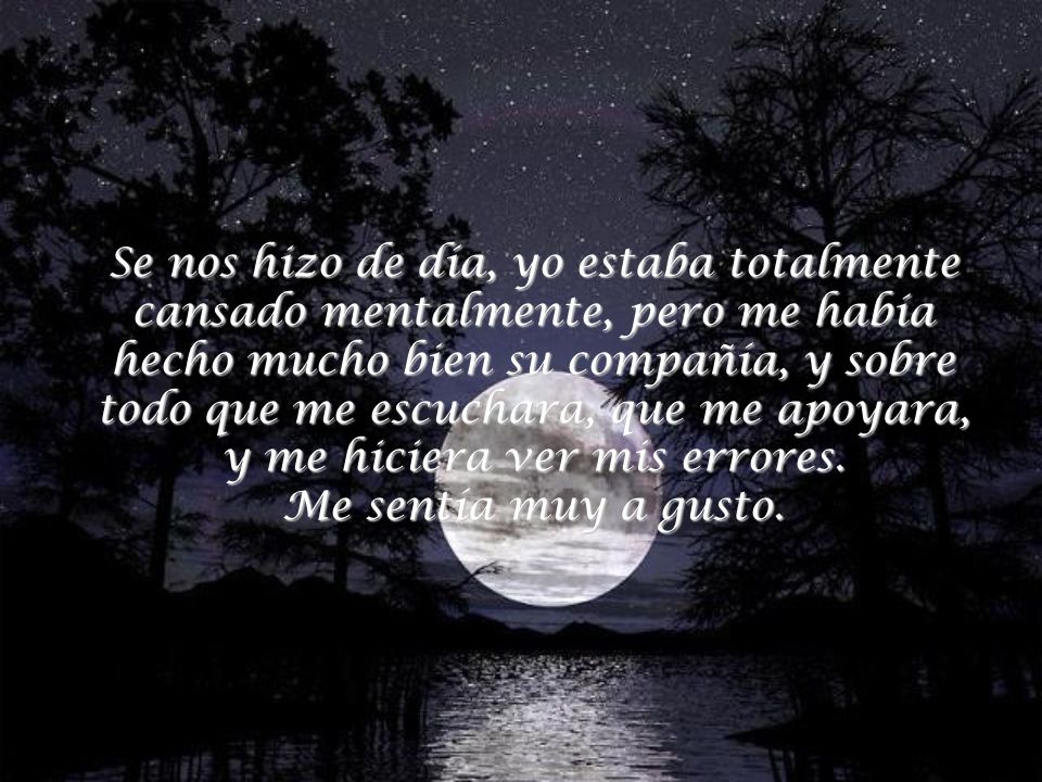 Se nos hizo de día, yo estaba totalmente cansado mentalmente, pero me había hecho mucho bien su compañía, y sobre todo que me escuchara, que me apoyara, y me hiciera ver mis errores.