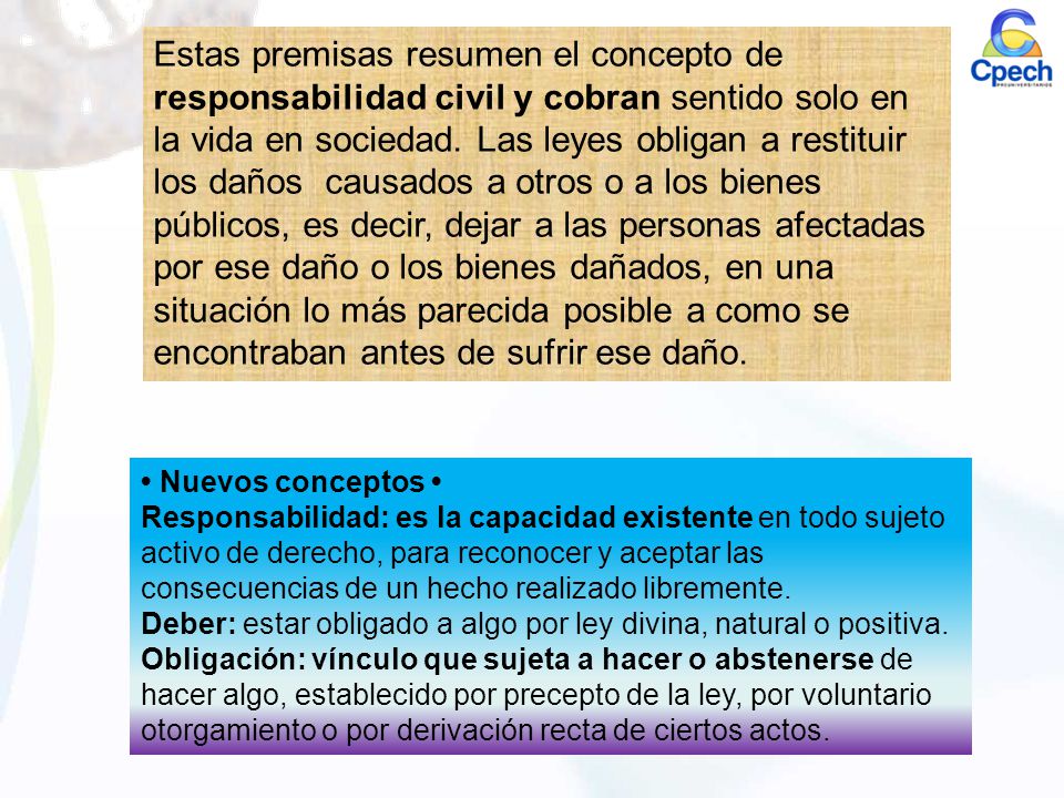 Estas premisas resumen el concepto de responsabilidad civil y cobran sentido solo en la vida en sociedad. Las leyes obligan a restituir los daños causados a otros o a los bienes públicos, es decir, dejar a las personas afectadas por ese daño o los bienes dañados, en una situación lo más parecida posible a como se encontraban antes de sufrir ese daño.
