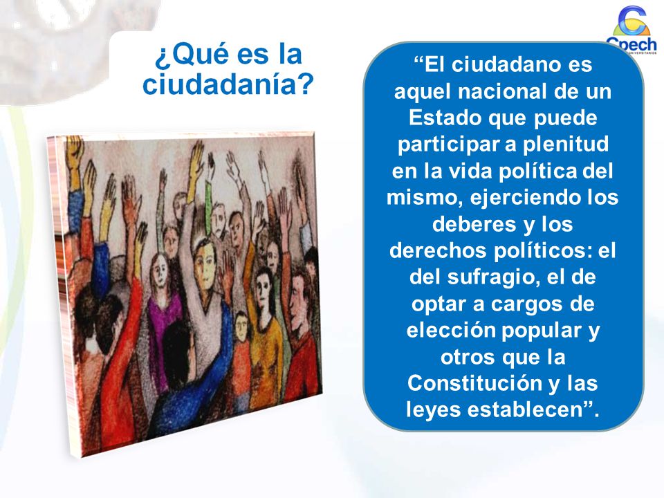 El ciudadano es aquel nacional de un Estado que puede participar a plenitud en la vida política del mismo, ejerciendo los deberes y los derechos políticos: el del sufragio, el de optar a cargos de elección popular y otros que la Constitución y las leyes establecen .