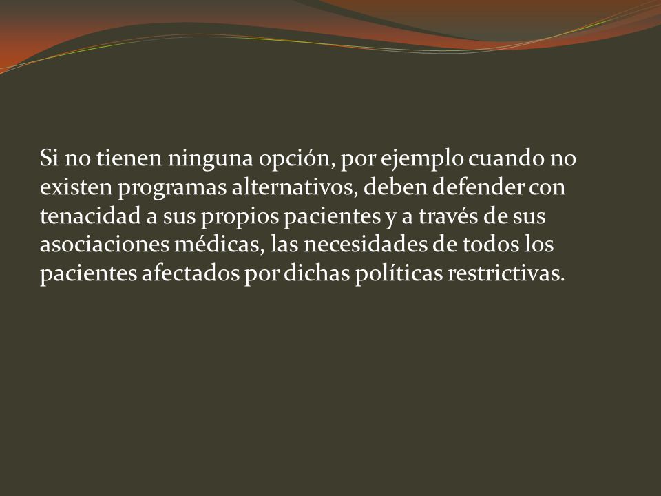 Si no tienen ninguna opción, por ejemplo cuando no existen programas alternativos, deben defender con tenacidad a sus propios pacientes y a través de sus asociaciones médicas, las necesidades de todos los pacientes afectados por dichas políticas restrictivas.