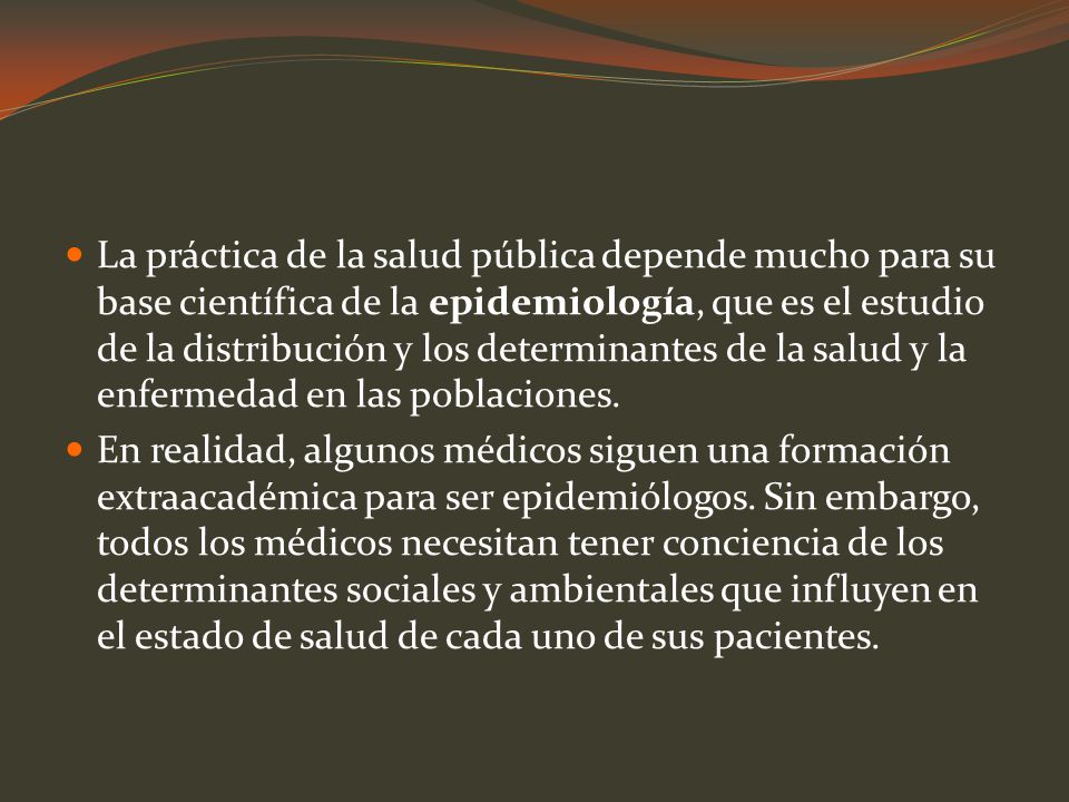 La práctica de la salud pública depende mucho para su base científica de la epidemiología, que es el estudio de la distribución y los determinantes de la salud y la enfermedad en las poblaciones.