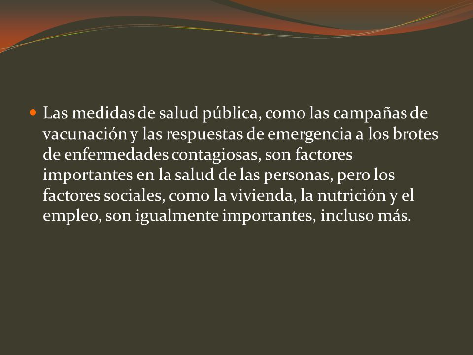 Las medidas de salud pública, como las campañas de vacunación y las respuestas de emergencia a los brotes de enfermedades contagiosas, son factores importantes en la salud de las personas, pero los factores sociales, como la vivienda, la nutrición y el empleo, son igualmente importantes, incluso más.