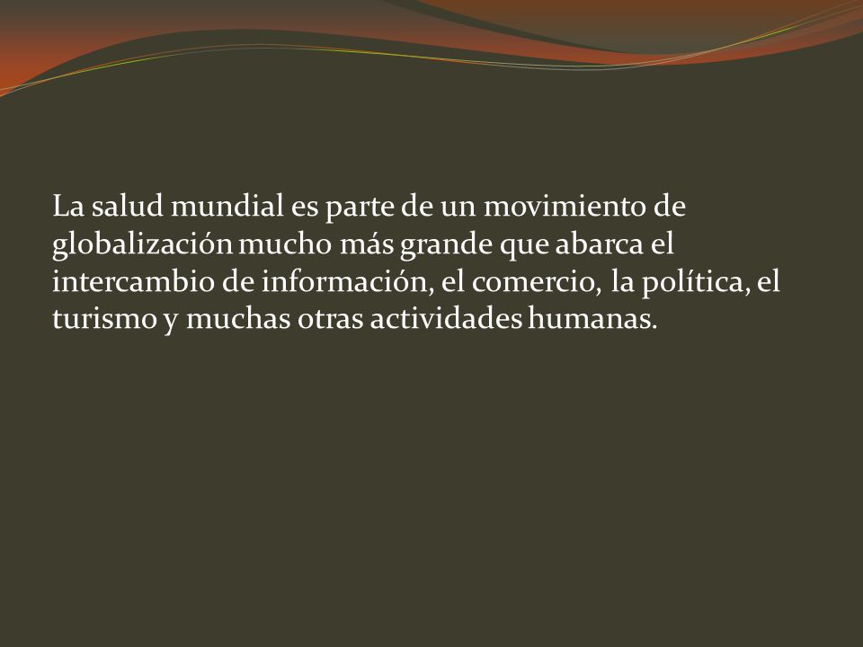 La salud mundial es parte de un movimiento de globalización mucho más grande que abarca el intercambio de información, el comercio, la política, el turismo y muchas otras actividades humanas.