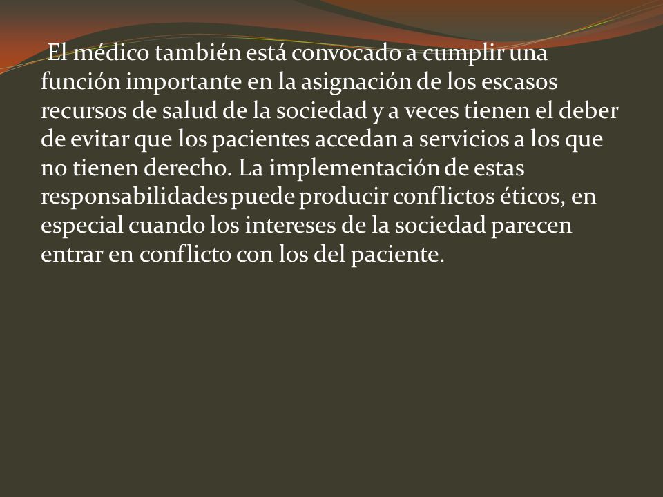 El médico también está convocado a cumplir una función importante en la asignación de los escasos recursos de salud de la sociedad y a veces tienen el deber de evitar que los pacientes accedan a servicios a los que no tienen derecho.