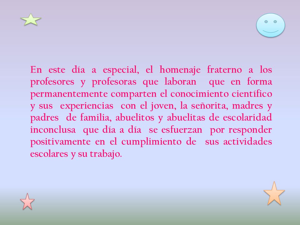 En este día a especial, el homenaje fraterno a los profesores y profesoras que laboran que en forma permanentemente comparten el conocimiento científico y sus experiencias con el joven, la señorita, madres y padres de familia, abuelitos y abuelitas de escolaridad inconclusa que día a día se esfuerzan por responder positivamente en el cumplimiento de sus actividades escolares y su trabajo.
