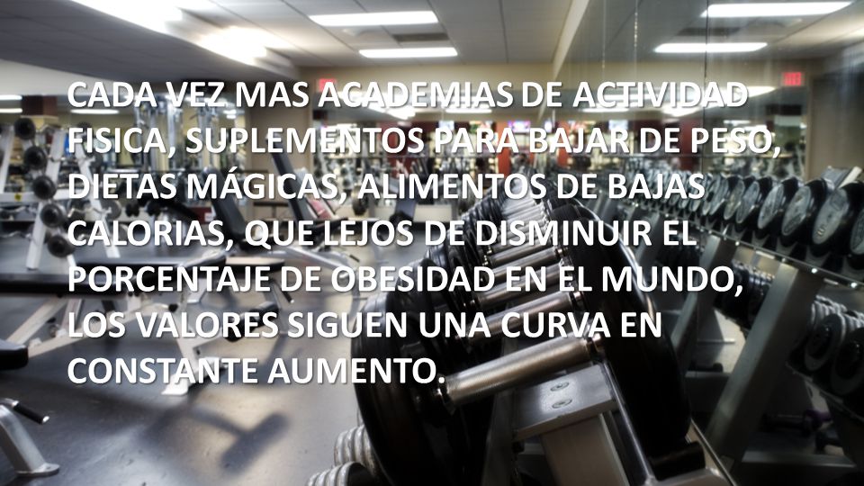 CADA VEZ MAS ACADEMIAS DE ACTIVIDAD FISICA, SUPLEMENTOS PARA BAJAR DE PESO, DIETAS MÁGICAS, ALIMENTOS DE BAJAS CALORIAS, QUE LEJOS DE DISMINUIR EL PORCENTAJE DE OBESIDAD EN EL MUNDO, LOS VALORES SIGUEN UNA CURVA EN CONSTANTE AUMENTO.