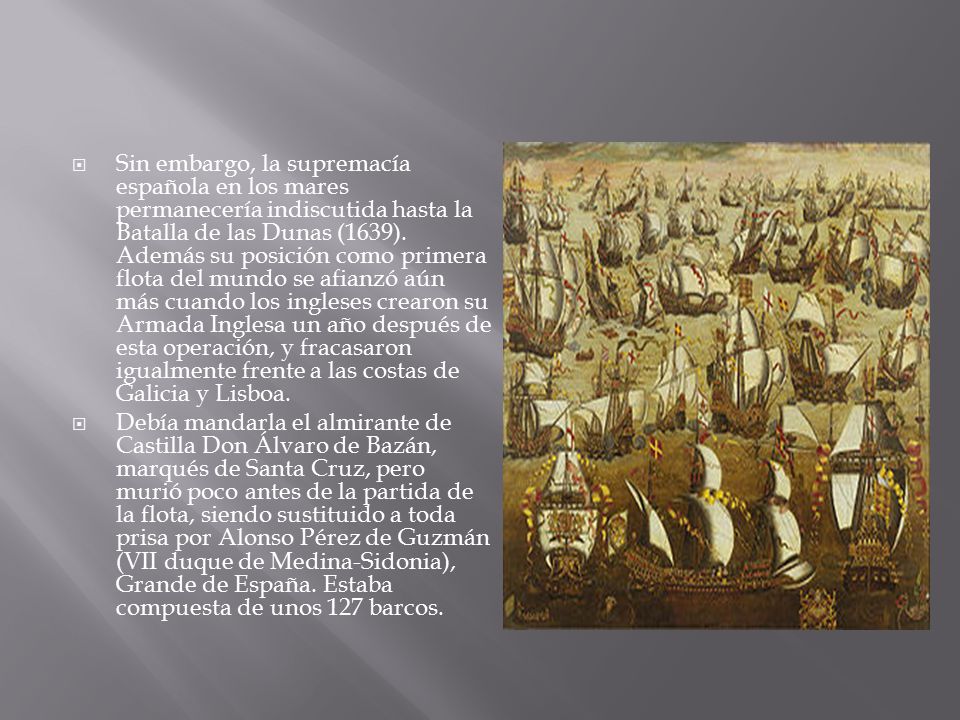 Sin embargo, la supremacía española en los mares permanecería indiscutida hasta la Batalla de las Dunas (1639). Además su posición como primera flota del mundo se afianzó aún más cuando los ingleses crearon su Armada Inglesa un año después de esta operación, y fracasaron igualmente frente a las costas de Galicia y Lisboa.