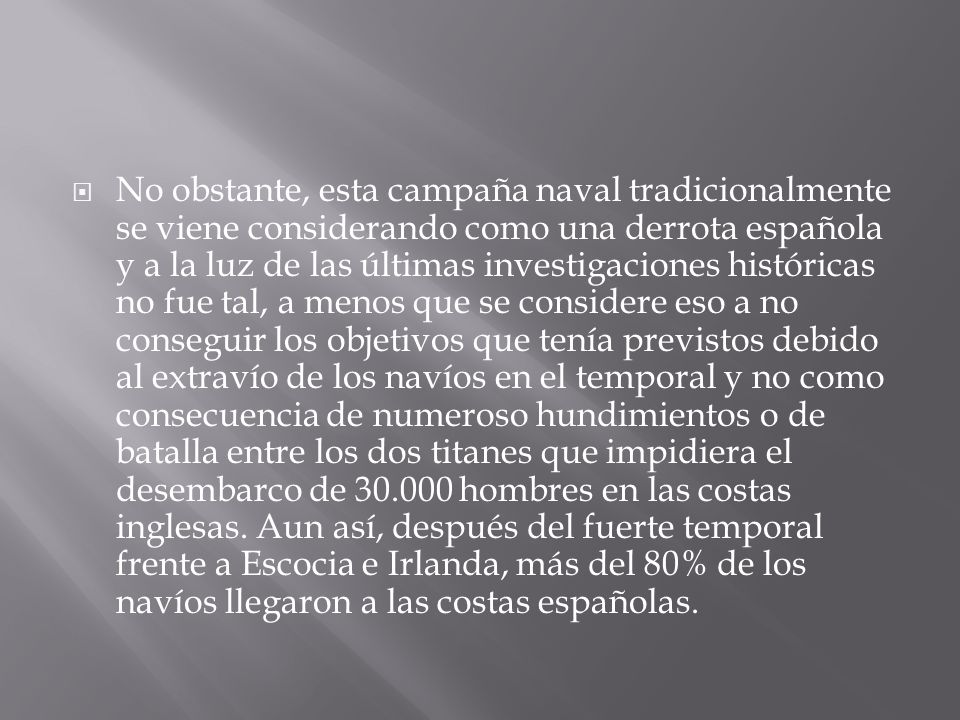 No obstante, esta campaña naval tradicionalmente se viene considerando como una derrota española y a la luz de las últimas investigaciones históricas no fue tal, a menos que se considere eso a no conseguir los objetivos que tenía previstos debido al extravío de los navíos en el temporal y no como consecuencia de numeroso hundimientos o de batalla entre los dos titanes que impidiera el desembarco de hombres en las costas inglesas.