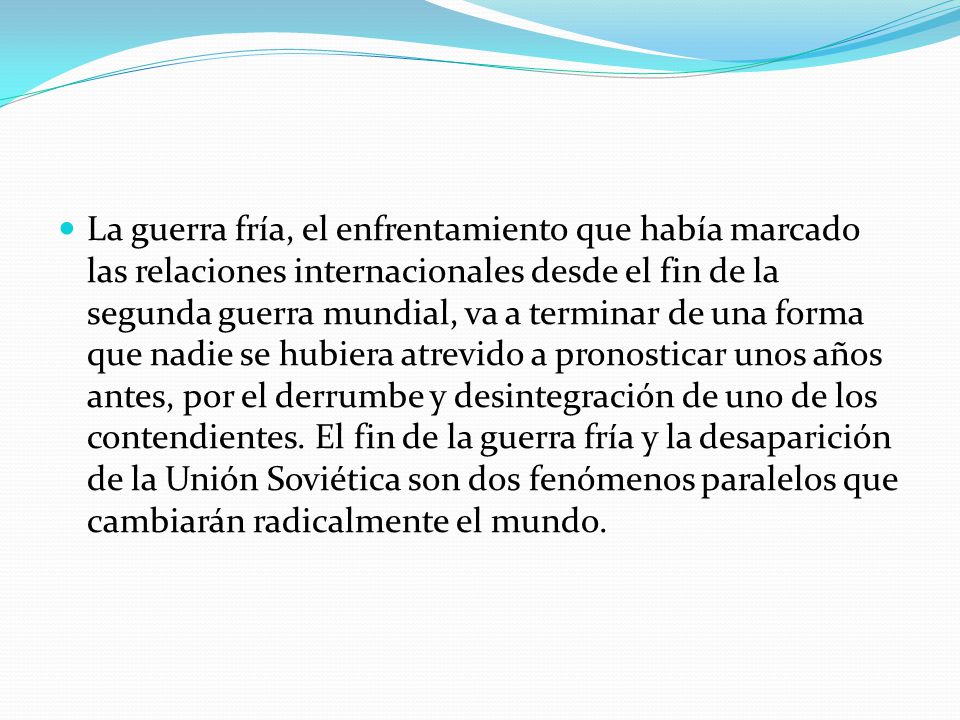 La guerra fría, el enfrentamiento que había marcado las relaciones internacionales desde el fin de la segunda guerra mundial, va a terminar de una forma que nadie se hubiera atrevido a pronosticar unos años antes, por el derrumbe y desintegración de uno de los contendientes.