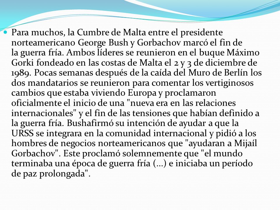 Para muchos, la Cumbre de Malta entre el presidente norteamericano George Bush y Gorbachov marcó el fin de la guerra fría. Ambos líderes se reunieron en el buque Máximo Gorki fondeado en las costas de Malta el 2 y 3 de diciembre de 1989.