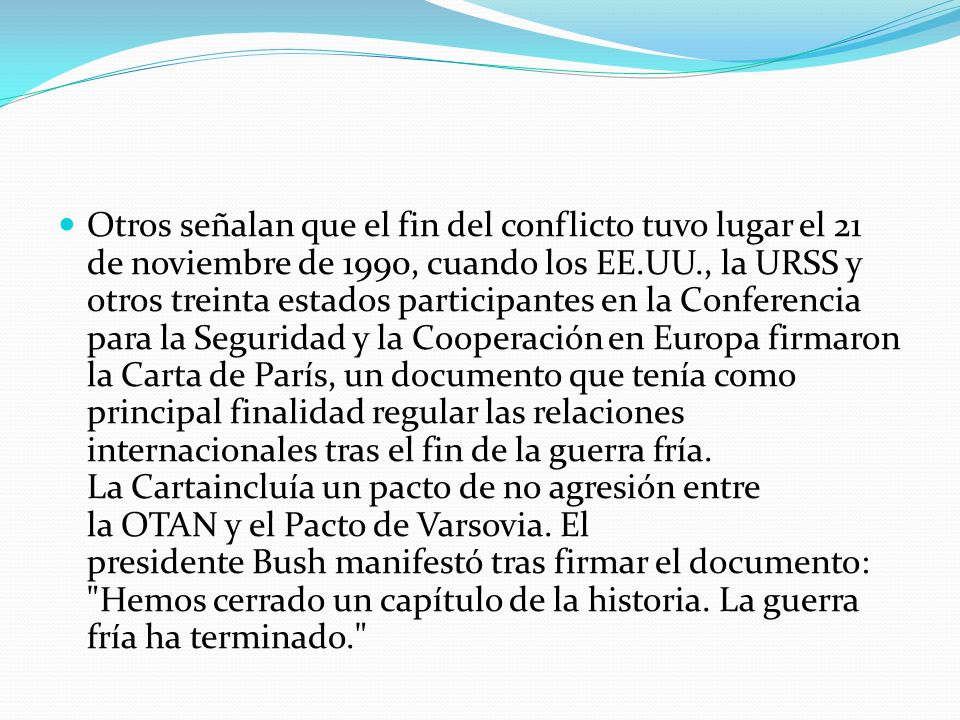 Otros señalan que el fin del conflicto tuvo lugar el 21 de noviembre de 1990, cuando los EE.UU., la URSS y otros treinta estados participantes en la Conferencia para la Seguridad y la Cooperación en Europa firmaron la Carta de París, un documento que tenía como principal finalidad regular las relaciones internacionales tras el fin de la guerra fría.