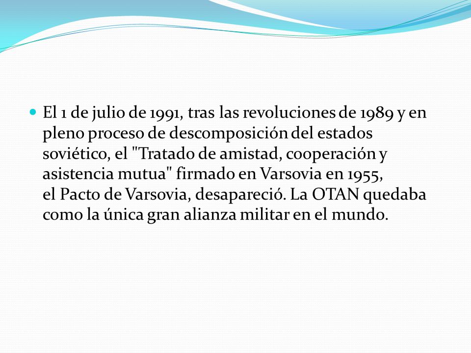 El 1 de julio de 1991, tras las revoluciones de 1989 y en pleno proceso de descomposición del estados soviético, el Tratado de amistad, cooperación y asistencia mutua firmado en Varsovia en 1955, el Pacto de Varsovia, desapareció.