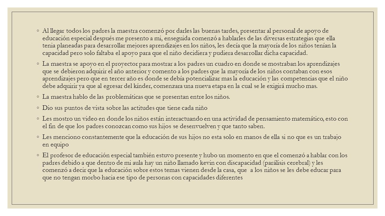 Al llegar todos los padres la maestra comenzó por darles las buenas tardes, presentar al personal de apoyo de educación especial después me presento a mi, enseguida comenzó a hablarles de las diversas estrategias que ella tenia planeadas para desarrollar mejores aprendizajes en los niños, les decía que la mayoría de los niños tenían la capacidad pero solo faltaba el apoyo para que el niño decidiera y pudiera desarrollar dicha capacidad.