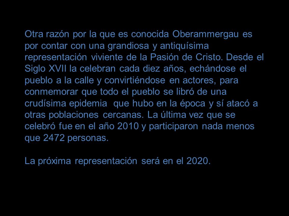 Otra razón por la que es conocida Oberammergau es por contar con una grandiosa y antiquísima representación viviente de la Pasión de Cristo. Desde el Siglo XVII la celebran cada diez años, echándose el pueblo a la calle y convirtiéndose en actores, para conmemorar que todo el pueblo se libró de una crudísima epidemia que hubo en la época y sí atacó a otras poblaciones cercanas. La última vez que se celebró fue en el año 2010 y participaron nada menos que 2472 personas.