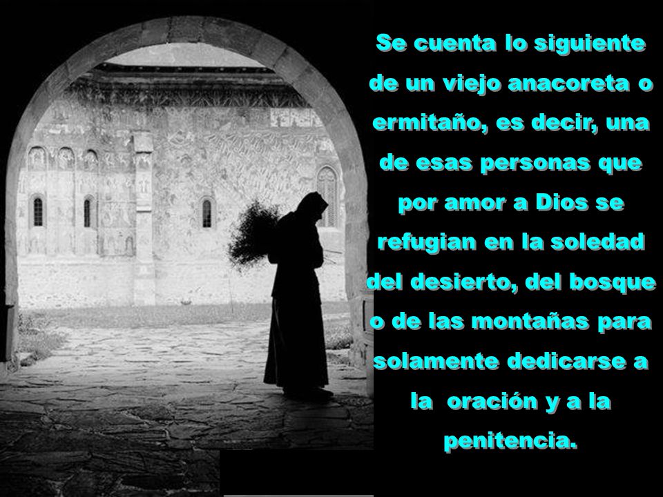 Se cuenta lo siguiente de un viejo anacoreta o ermitaño, es decir, una de esas personas que por amor a Dios se refugian en la soledad del desierto, del bosque o de las montañas para solamente dedicarse a la oración y a la penitencia.