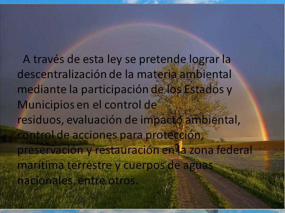 A través de esta ley se pretende lograr la descentralización de la materia ambiental mediante la participación de los Estados y Municipios en el control de residuos, evaluación de impacto ambiental, control de acciones para protección, preservación y restauración en la zona federal marítima terrestre y cuerpos de aguas nacionales, entre otros.