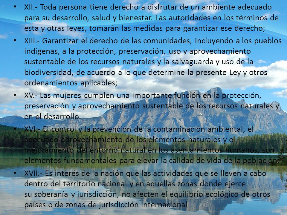 XII.- Toda persona tiene derecho a disfrutar de un ambiente adecuado para su desarrollo, salud y bienestar. Las autoridades en los términos de esta y otras leyes, tomarán las medidas para garantizar ese derecho;