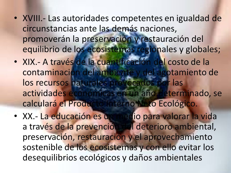 XVIII.- Las autoridades competentes en igualdad de circunstancias ante las demás naciones, promoverán la preservación y restauración del equilibrio de los ecosistemas regionales y globales;