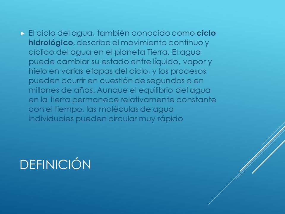 El ciclo del agua, también conocido como ciclo hidrológico, describe el movimiento continuo y cíclico del agua en el planeta Tierra. El agua puede cambiar su estado entre líquido, vapor y hielo en varias etapas del ciclo, y los procesos pueden ocurrir en cuestión de segundos o en millones de años. Aunque el equilibrio del agua en la Tierra permanece relativamente constante con el tiempo, las moléculas de agua individuales pueden circular muy rápido
