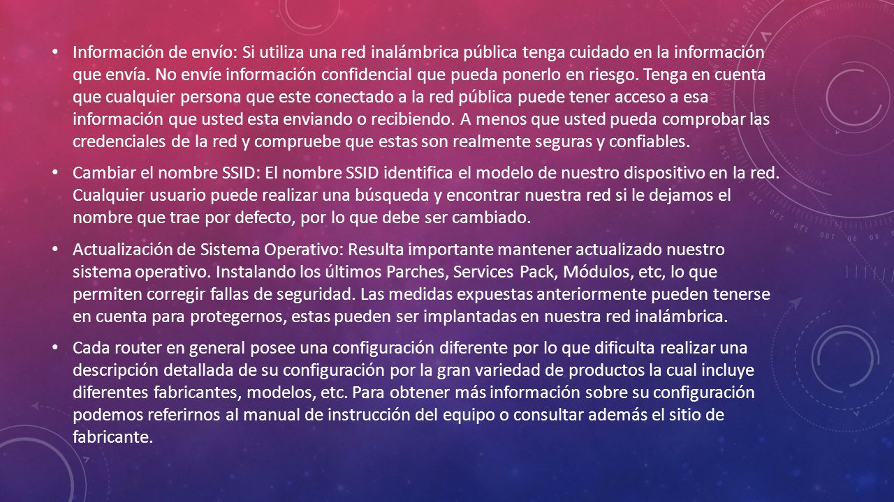 Información de envío: Si utiliza una red inalámbrica pública tenga cuidado en la información que envía. No envíe información confidencial que pueda ponerlo en riesgo. Tenga en cuenta que cualquier persona que este conectado a la red pública puede tener acceso a esa información que usted esta enviando o recibiendo. A menos que usted pueda comprobar las credenciales de la red y compruebe que estas son realmente seguras y confiables.