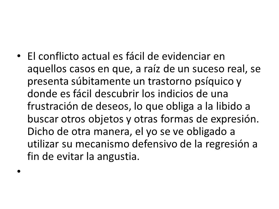 El conflicto actual es fácil de evidenciar en aquellos casos en que, a raíz de un suceso real, se presenta súbitamente un trastorno psíquico y donde es fácil descubrir los indicios de una frustración de deseos, lo que obliga a la libido a buscar otros objetos y otras formas de expresión. Dicho de otra manera, el yo se ve obligado a utilizar su mecanismo defensivo de la regresión a fin de evitar la angustia.