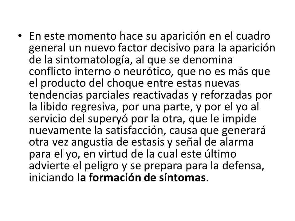 En este momento hace su aparición en el cuadro general un nuevo factor decisivo para la aparición de la sintomatología, al que se denomina conflicto interno o neurótico, que no es más que el producto del choque entre estas nuevas tendencias parciales reactivadas y reforzadas por la libido regresiva, por una parte, y por el yo al servicio del superyó por la otra, que le impide nuevamente la satisfacción, causa que generará otra vez angustia de estasis y señal de alarma para el yo, en virtud de la cual este último advierte el peligro y se prepara para la defensa, iniciando la formación de síntomas.