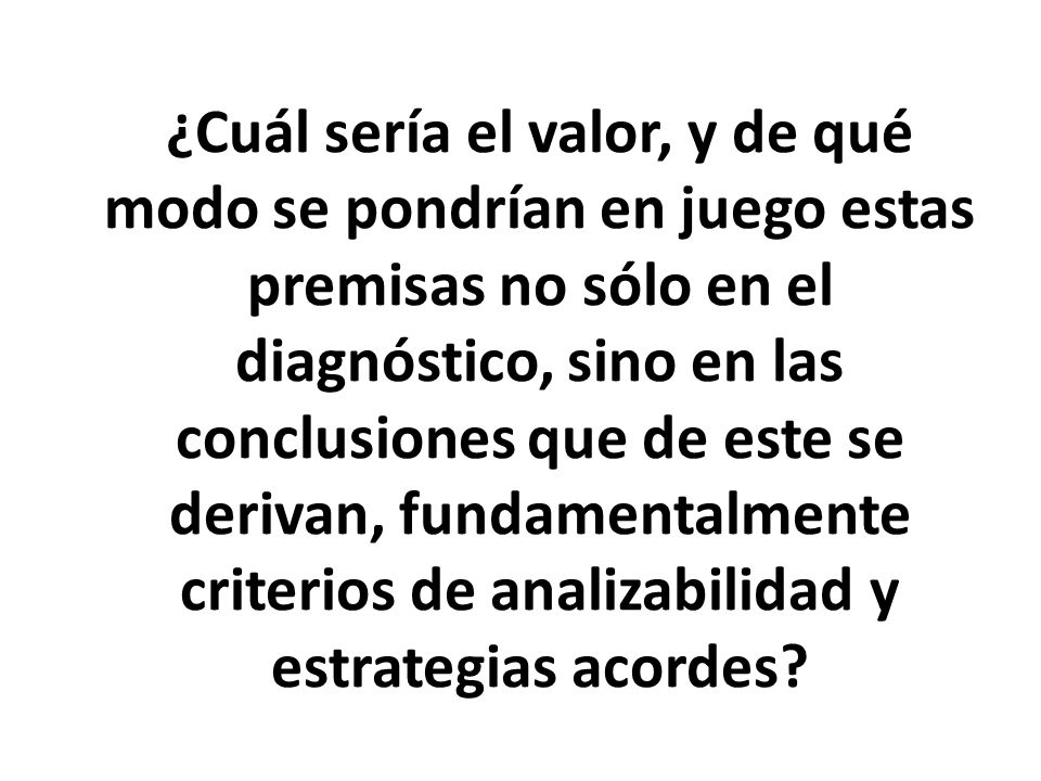 ¿Cuál sería el valor, y de qué modo se pondrían en juego estas premisas no sólo en el diagnóstico, sino en las conclusiones que de este se derivan, fundamentalmente criterios de analizabilidad y estrategias acordes