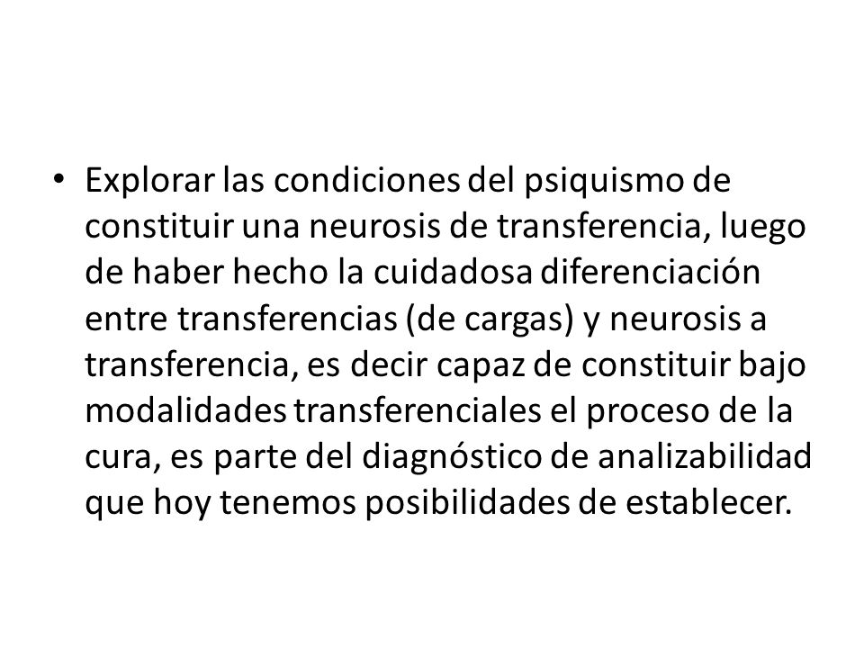Explorar las condiciones del psiquismo de constituir una neurosis de transferencia, luego de haber hecho la cuidadosa diferenciación entre transferencias (de cargas) y neurosis a transferencia, es decir capaz de constituir bajo modalidades transferenciales el proceso de la cura, es parte del diagnóstico de analizabilidad que hoy tenemos posibilidades de establecer.