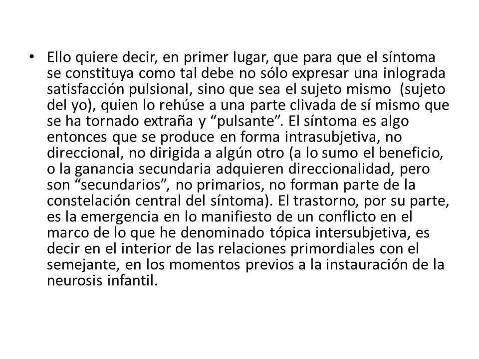 Ello quiere decir, en primer lugar, que para que el síntoma se constituya como tal debe no sólo expresar una inlograda satisfacción pulsional, sino que sea el sujeto mismo (sujeto del yo), quien lo rehúse a una parte clivada de sí mismo que se ha tornado extraña y pulsante .