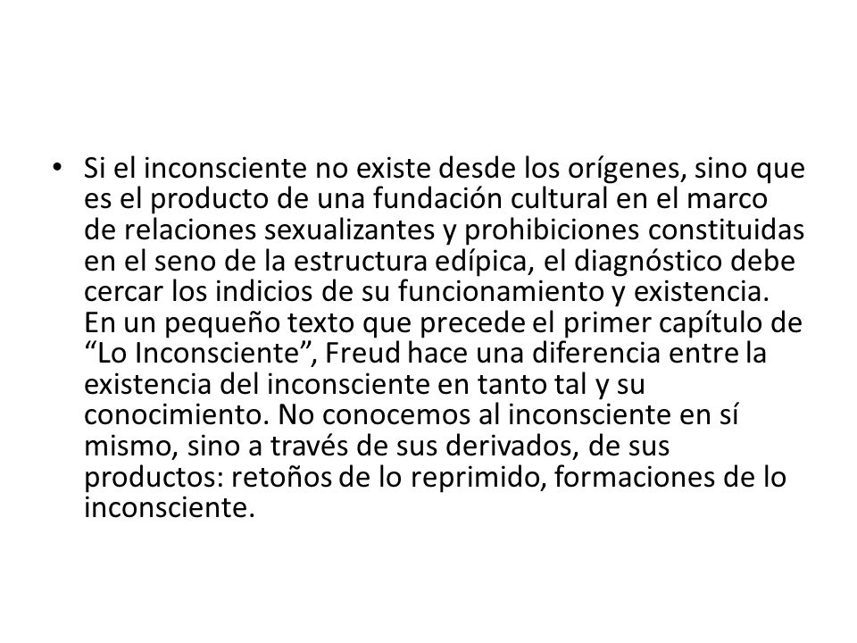 Si el inconsciente no existe desde los orígenes, sino que es el producto de una fundación cultural en el marco de relaciones sexualizantes y prohibiciones constituidas en el seno de la estructura edípica, el diagnóstico debe cercar los indicios de su funcionamiento y existencia.