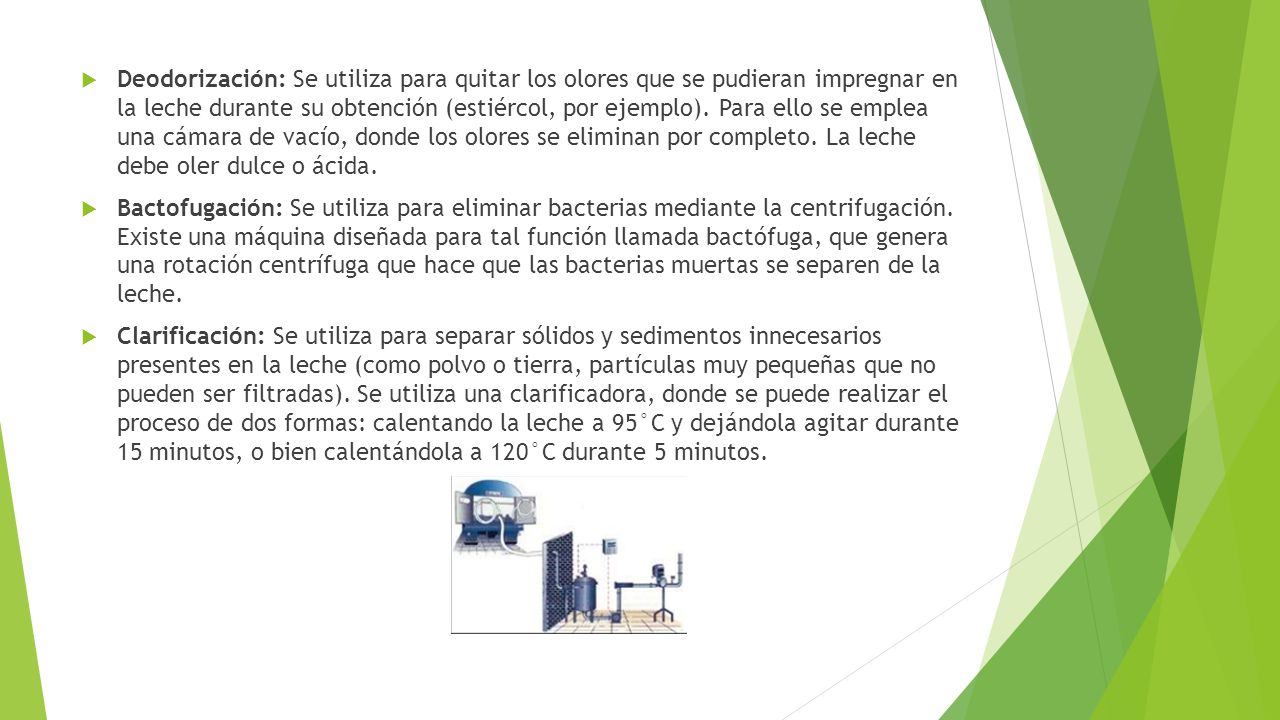 Deodorización: Se utiliza para quitar los olores que se pudieran impregnar en la leche durante su obtención (estiércol, por ejemplo). Para ello se emplea una cámara de vacío, donde los olores se eliminan por completo. La leche debe oler dulce o ácida.