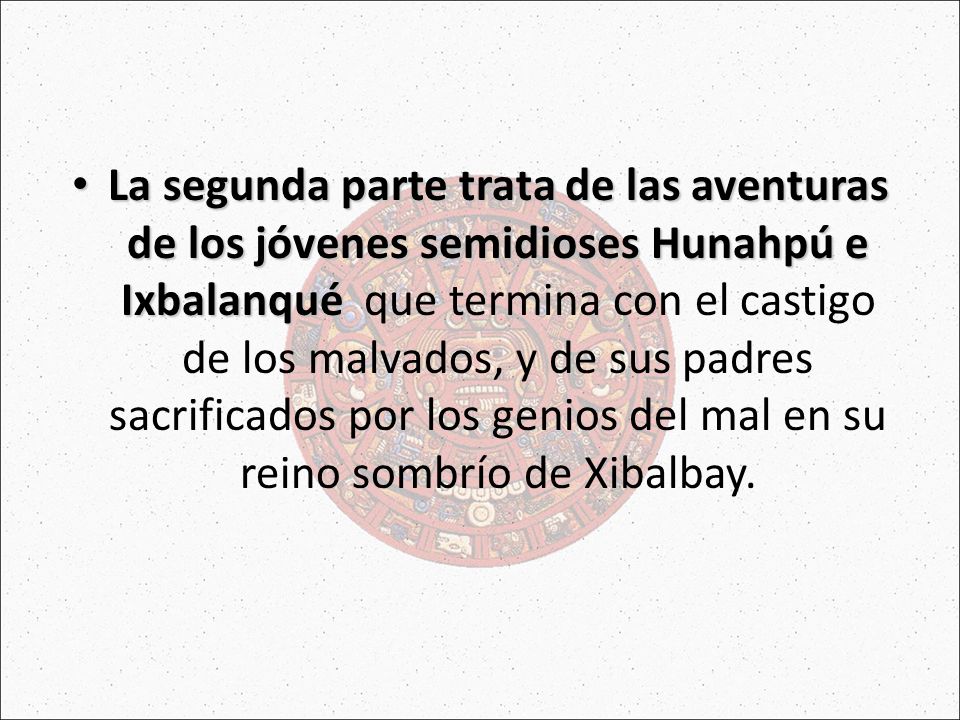 La segunda parte trata de las aventuras de los jóvenes semidioses Hunahpú e Ixbalanqué que termina con el castigo de los malvados, y de sus padres sacrificados por los genios del mal en su reino sombrío de Xibalbay.